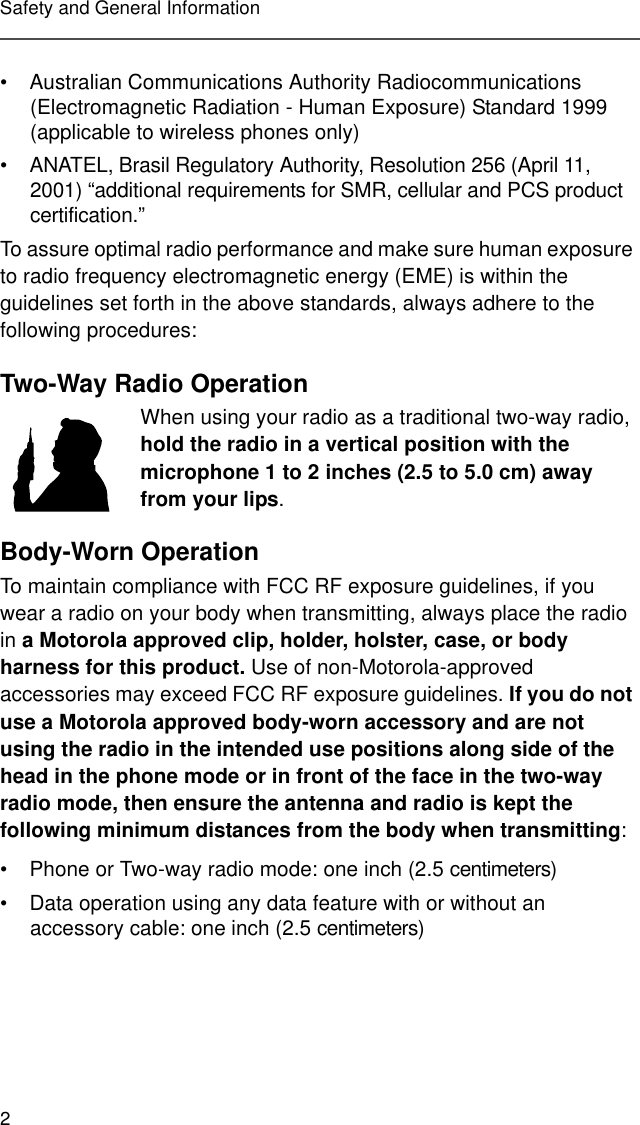 2Safety and General Information• Australian Communications Authority Radiocommunications (Electromagnetic Radiation - Human Exposure) Standard 1999 (applicable to wireless phones only)• ANATEL, Brasil Regulatory Authority, Resolution 256 (April 11, 2001) “additional requirements for SMR, cellular and PCS product certification.”To assure optimal radio performance and make sure human exposure to radio frequency electromagnetic energy (EME) is within the guidelines set forth in the above standards, always adhere to the following procedures:Two-Way Radio OperationWhen using your radio as a traditional two-way radio, hold the radio in a vertical position with the microphone 1 to 2 inches (2.5 to 5.0 cm) away from your lips.Body-Worn OperationTo maintain compliance with FCC RF exposure guidelines, if you wear a radio on your body when transmitting, always place the radio in a Motorola approved clip, holder, holster, case, or body harness for this product. Use of non-Motorola-approved accessories may exceed FCC RF exposure guidelines. If you do not use a Motorola approved body-worn accessory and are not using the radio in the intended use positions along side of the head in the phone mode or in front of the face in the two-way radio mode, then ensure the antenna and radio is kept the following minimum distances from the body when transmitting:• Phone or Two-way radio mode: one inch (2.5 centimeters)• Data operation using any data feature with or without an accessory cable: one inch (2.5 centimeters)MAN WITH RADI