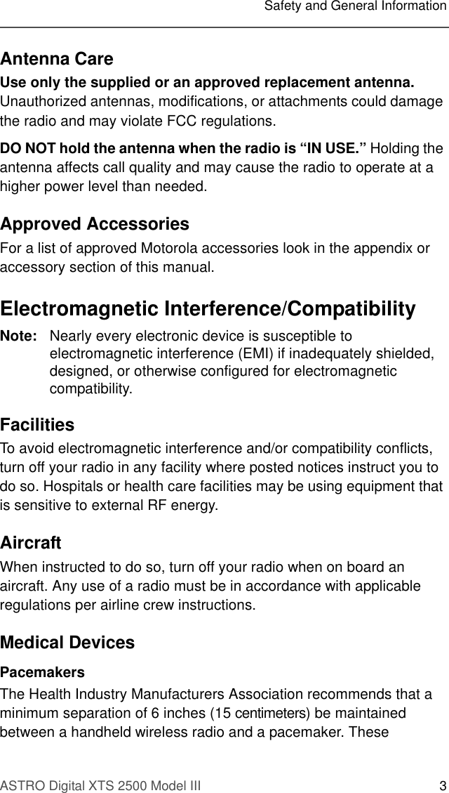 ASTRO Digital XTS 2500 Model III 3Safety and General InformationAntenna CareUse only the supplied or an approved replacement antenna. Unauthorized antennas, modifications, or attachments could damage the radio and may violate FCC regulations.DO NOT hold the antenna when the radio is “IN USE.” Holding the antenna affects call quality and may cause the radio to operate at a higher power level than needed.Approved AccessoriesFor a list of approved Motorola accessories look in the appendix or accessory section of this manual.Electromagnetic Interference/CompatibilityNote: Nearly every electronic device is susceptible to electromagnetic interference (EMI) if inadequately shielded, designed, or otherwise configured for electromagnetic compatibility.FacilitiesTo avoid electromagnetic interference and/or compatibility conflicts, turn off your radio in any facility where posted notices instruct you to do so. Hospitals or health care facilities may be using equipment that is sensitive to external RF energy.AircraftWhen instructed to do so, turn off your radio when on board an aircraft. Any use of a radio must be in accordance with applicable regulations per airline crew instructions.Medical DevicesPacemakersThe Health Industry Manufacturers Association recommends that a minimum separation of 6 inches (15 centimeters) be maintained between a handheld wireless radio and a pacemaker. These 