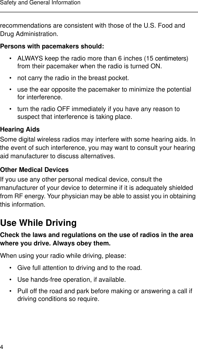 4Safety and General Informationrecommendations are consistent with those of the U.S. Food and Drug Administration.Persons with pacemakers should:• ALWAYS keep the radio more than 6 inches (15 centimeters) from their pacemaker when the radio is turned ON.• not carry the radio in the breast pocket.• use the ear opposite the pacemaker to minimize the potential for interference.• turn the radio OFF immediately if you have any reason to suspect that interference is taking place.Hearing AidsSome digital wireless radios may interfere with some hearing aids. In the event of such interference, you may want to consult your hearing aid manufacturer to discuss alternatives.Other Medical DevicesIf you use any other personal medical device, consult the manufacturer of your device to determine if it is adequately shielded from RF energy. Your physician may be able to assist you in obtaining this information.Use While DrivingCheck the laws and regulations on the use of radios in the area where you drive. Always obey them.When using your radio while driving, please:• Give full attention to driving and to the road.• Use hands-free operation, if available.• Pull off the road and park before making or answering a call if driving conditions so require.