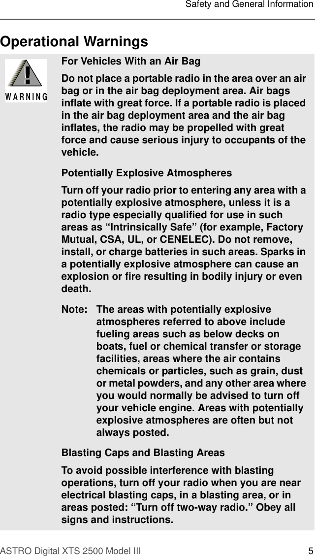 ASTRO Digital XTS 2500 Model III 5Safety and General InformationOperational WarningsFor Vehicles With an Air BagDo not place a portable radio in the area over an air bag or in the air bag deployment area. Air bags inflate with great force. If a portable radio is placed in the air bag deployment area and the air bag inflates, the radio may be propelled with great force and cause serious injury to occupants of the vehicle.Potentially Explosive AtmospheresTurn off your radio prior to entering any area with a potentially explosive atmosphere, unless it is a radio type especially qualified for use in such areas as “Intrinsically Safe” (for example, Factory Mutual, CSA, UL, or CENELEC). Do not remove, install, or charge batteries in such areas. Sparks in a potentially explosive atmosphere can cause an explosion or fire resulting in bodily injury or even death.Note: The areas with potentially explosive atmospheres referred to above include fueling areas such as below decks on boats, fuel or chemical transfer or storage facilities, areas where the air contains chemicals or particles, such as grain, dust or metal powders, and any other area where you would normally be advised to turn off your vehicle engine. Areas with potentially explosive atmospheres are often but not always posted.Blasting Caps and Blasting AreasTo avoid possible interference with blasting operations, turn off your radio when you are near electrical blasting caps, in a blasting area, or in areas posted: “Turn off two-way radio.” Obey all signs and instructions.!W A R N I N G!