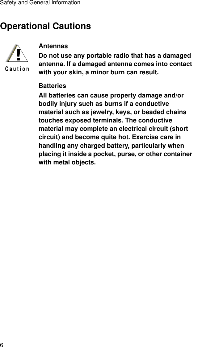 6Safety and General InformationOperational CautionsAntennasDo not use any portable radio that has a damaged antenna. If a damaged antenna comes into contact with your skin, a minor burn can result.BatteriesAll batteries can cause property damage and/or bodily injury such as burns if a conductive material such as jewelry, keys, or beaded chains touches exposed terminals. The conductive material may complete an electrical circuit (short circuit) and become quite hot. Exercise care in handling any charged battery, particularly when placing it inside a pocket, purse, or other container with metal objects.!C a u t i o n