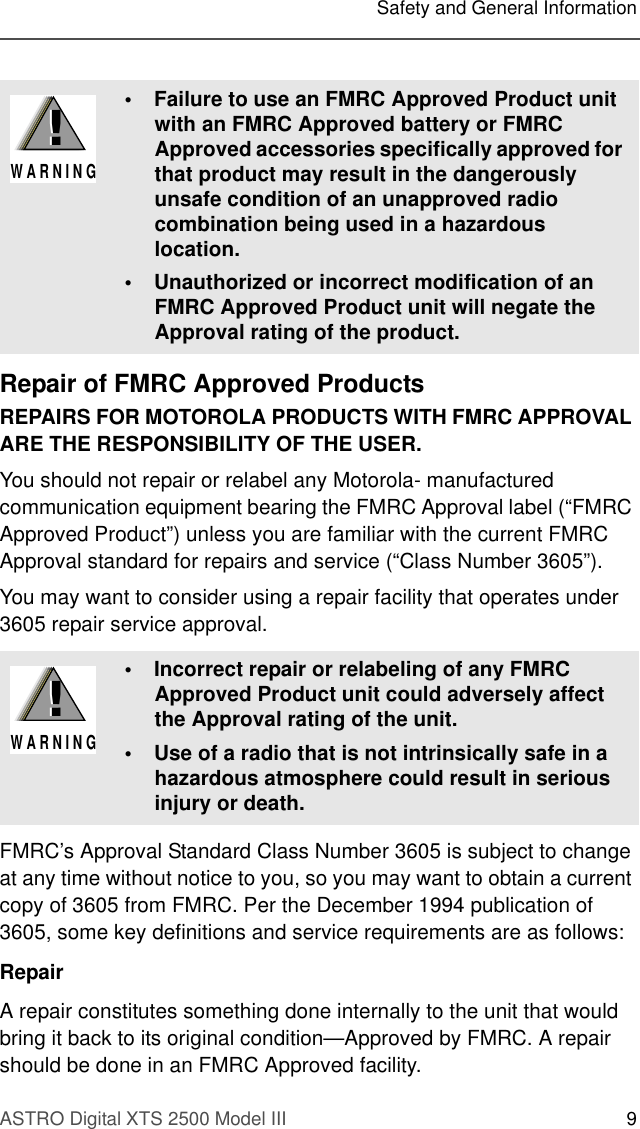 ASTRO Digital XTS 2500 Model III 9Safety and General InformationRepair of FMRC Approved ProductsREPAIRS FOR MOTOROLA PRODUCTS WITH FMRC APPROVAL ARE THE RESPONSIBILITY OF THE USER.You should not repair or relabel any Motorola- manufactured communication equipment bearing the FMRC Approval label (“FMRC Approved Product”) unless you are familiar with the current FMRC Approval standard for repairs and service (“Class Number 3605”).You may want to consider using a repair facility that operates under 3605 repair service approval.FMRC’s Approval Standard Class Number 3605 is subject to change at any time without notice to you, so you may want to obtain a current copy of 3605 from FMRC. Per the December 1994 publication of 3605, some key definitions and service requirements are as follows:RepairA repair constitutes something done internally to the unit that would bring it back to its original condition—Approved by FMRC. A repair should be done in an FMRC Approved facility.• Failure to use an FMRC Approved Product unit with an FMRC Approved battery or FMRC Approved accessories specifically approved for that product may result in the dangerously unsafe condition of an unapproved radio combination being used in a hazardous location.• Unauthorized or incorrect modification of an FMRC Approved Product unit will negate the Approval rating of the product.• Incorrect repair or relabeling of any FMRC Approved Product unit could adversely affect the Approval rating of the unit.• Use of a radio that is not intrinsically safe in a hazardous atmosphere could result in serious injury or death.!W A R N I N G!!W A R N I N G!