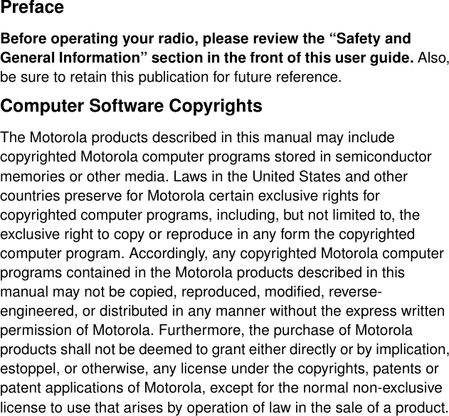 PrefaceBefore operating your radio, please review the “Safety and General Information” section in the front of this user guide. Also, be sure to retain this publication for future reference.Computer Software CopyrightsThe Motorola products described in this manual may include copyrighted Motorola computer programs stored in semiconductor memories or other media. Laws in the United States and other countries preserve for Motorola certain exclusive rights for copyrighted computer programs, including, but not limited to, the exclusive right to copy or reproduce in any form the copyrighted computer program. Accordingly, any copyrighted Motorola computer programs contained in the Motorola products described in this manual may not be copied, reproduced, modified, reverse-engineered, or distributed in any manner without the express written permission of Motorola. Furthermore, the purchase of Motorola products shall not be deemed to grant either directly or by implication, estoppel, or otherwise, any license under the copyrights, patents or patent applications of Motorola, except for the normal non-exclusive license to use that arises by operation of law in the sale of a product.