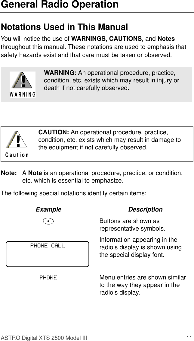 ASTRO Digital XTS 2500 Model III 11General Radio OperationNotations Used in This ManualYou will notice the use of WARNINGS, CAUTIONS, and Notes throughout this manual. These notations are used to emphasis that safety hazards exist and that care must be taken or observed.Note: A Note is an operational procedure, practice, or condition, etc. which is essential to emphasize.The following special notations identify certain items:WARNING: An operational procedure, practice, condition, etc. exists which may result in injury or death if not carefully observed.CAUTION: An operational procedure, practice, condition, etc. exists which may result in damage to the equipment if not carefully observed.Example DescriptionDButtons are shown as representative symbols.Information appearing in the radio’s display is shown using the special display font.3+21( Menu entries are shown similar to the way they appear in the radio’s display.!W A R N I N G!!C a u t i o n3+21(&amp;$//