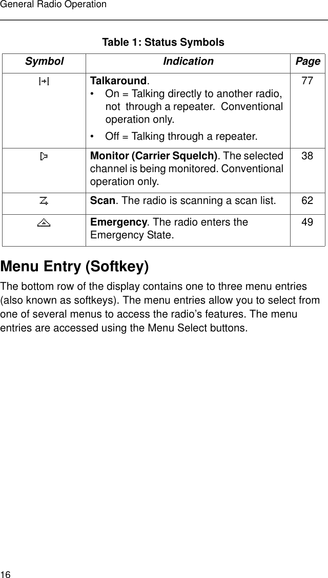 16General Radio OperationMenu Entry (Softkey)The bottom row of the display contains one to three menu entries (also known as softkeys). The menu entries allow you to select from one of several menus to access the radio’s features. The menu entries are accessed using the Menu Select buttons. 3Talkaround. • On = Talking directly to another radio, not  through a repeater.  Conventional operation only.• Off = Talking through a repeater. 77Monitor (Carrier Squelch). The selected channel is being monitored. Conventional operation only.38Scan. The radio is scanning a scan list. 62)Emergency. The radio enters the Emergency State. 49Table 1: Status SymbolsSymbol Indication Page 