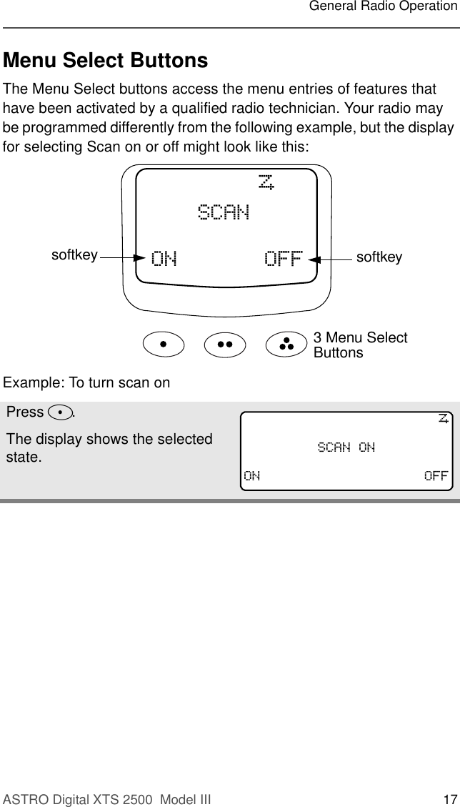 ASTRO Digital XTS 2500  Model III 17General Radio OperationMenu Select ButtonsThe Menu Select buttons access the menu entries of features that have been activated by a qualified radio technician. Your radio may be programmed differently from the following example, but the display for selecting Scan on or off might look like this:Example: To turn scan onPress D.The display shows the selected state.21 2))6&amp;$1softkeysoftkey3 Menu Select Buttons6&amp;$12121 2))