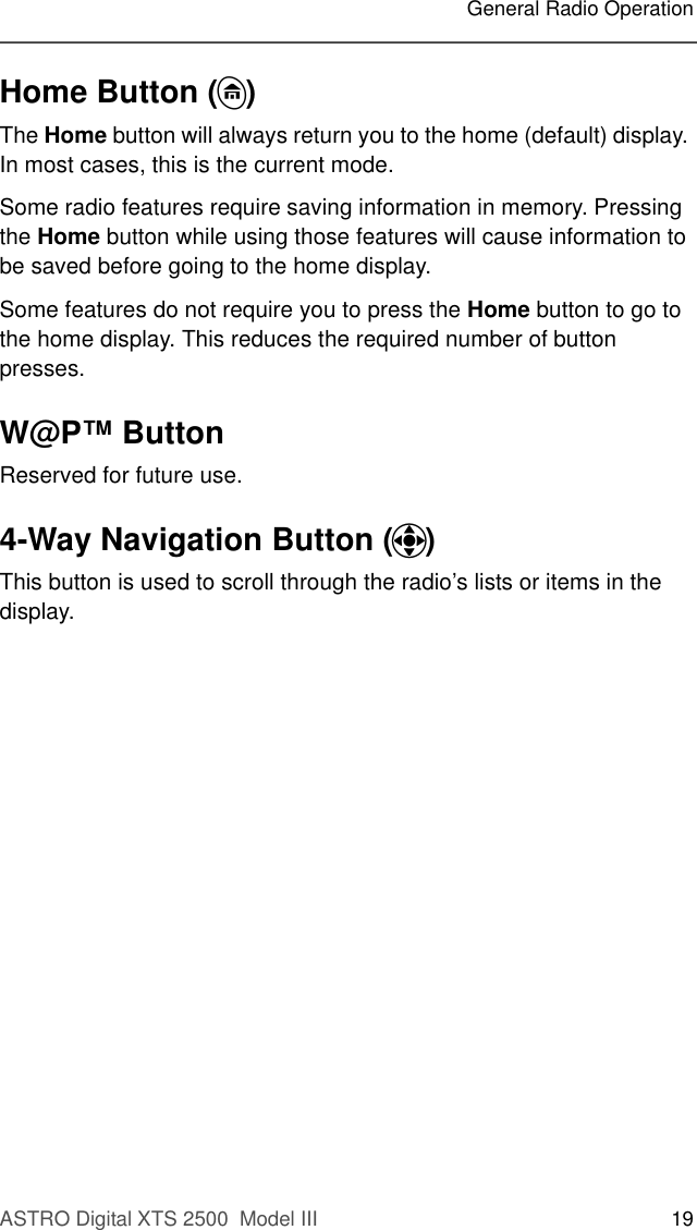 ASTRO Digital XTS 2500  Model III 19General Radio OperationHome Button (h)The Home button will always return you to the home (default) display. In most cases, this is the current mode. Some radio features require saving information in memory. Pressing the Home button while using those features will cause information to be saved before going to the home display.Some features do not require you to press the Home button to go to the home display. This reduces the required number of button presses.W@P™ ButtonReserved for future use. 4-Way Navigation Button (o)This button is used to scroll through the radio’s lists or items in the display.