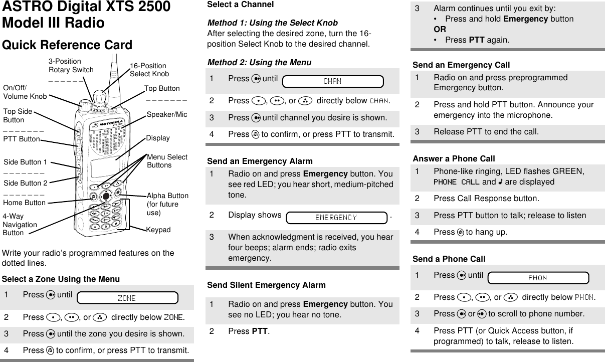 ASTRO Digital XTS 2500 Model III Radio Quick Reference CardWrite your radio’s programmed features on the dotted lines.Select a Zone Using the MenuSelect a ChannelMethod 1: Using the Select KnobAfter selecting the desired zone, turn the 16-position Select Knob to the desired channel.Method 2: Using the MenuSend an Emergency AlarmSend Silent Emergency AlarmSend an Emergency CallAnswer a Phone CallSend a Phone Call1 Press U until 2 Press D, E, or F  directly below  .3 Press U until the zone you desire is shown.4 Press h to confirm, or press PTT to transmit.16-Position Select KnobSpeaker/MicTop Button _ _ _ _ _ _ _3-Position Rotary Switch_ _ _ _ _ _ DisplayHome ButtonMenu Select ButtonsTop Side Button_ _ _ _ _ _ _On/Off/Volume KnobSide Button 1_ _ _ _ _ _ _Side Button 2_ _ _ _ _ _ _PTT Button4-Way Navigation ButtonAlpha Button (for future use)Keypad1 Press U until 2 Press D, E, or F  directly below  .3 Press U until channel you desire is shown.4 Press h to confirm, or press PTT to transmit.1 Radio on and press Emergency button. You see red LED; you hear short, medium-pitched tone.2 Display shows  .3 When acknowledgment is received, you hear four beeps; alarm ends; radio exits emergency.1 Radio on and press Emergency button. You see no LED; you hear no tone.2 Press PTT.3 Alarm continues until you exit by:• Press and hold Emergency buttonOR• Press PTT again.1 Radio on and press preprogrammed Emergency button.2 Press and hold PTT button. Announce your emergency into the microphone.3 Release PTT to end the call.1 Phone-like ringing, LED flashes GREEN,  PHONE CALL and m are displayed2 Press Call Response button.3 Press PTT button to talk; release to listen4Press h to hang up.1Press U until 2Press D, E, or F  directly below  .3Press U or V to scroll to phone number.4 Press PTT (or Quick Access button, if programmed) to talk, release to listen.