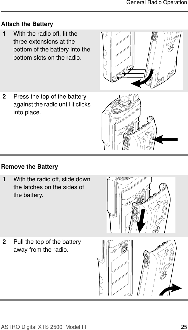 ASTRO Digital XTS 2500  Model III 25General Radio OperationAttach the BatteryRemove the Battery1With the radio off, fit the three extensions at the bottom of the battery into the bottom slots on the radio.2Press the top of the battery against the radio until it clicks into place.1With the radio off, slide down the latches on the sides of the battery.2Pull the top of the battery away from the radio.