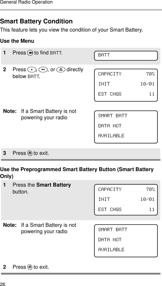 26General Radio OperationSmart Battery ConditionThis feature lets you view the condition of your Smart Battery.Use the MenuUse the Preprogrammed Smart Battery Button (Smart Battery Only)1Press U to find %$77.2Press D, E, or F directly below %$77.Note: If a Smart Battery is not powering your radio3Press h to exit.1Press the Smart Battery button.Note: If a Smart Battery is not powering your radio2Press h to exit.%$77&amp;$3$&amp;,7&lt; ,1,7 (67&amp;+*6 60$57%$77&apos;$7$127$9$,/$%/(&amp;$3$&amp;,7&lt; ,1,7 (67&amp;+*6 60$57%$77&apos;$7$127$9$,/$%/(