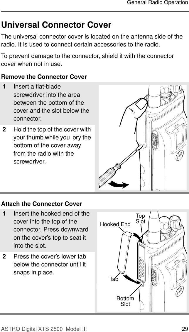 ASTRO Digital XTS 2500  Model III 29General Radio OperationUniversal Connector CoverThe universal connector cover is located on the antenna side of the radio. It is used to connect certain accessories to the radio.To prevent damage to the connector, shield it with the connector cover when not in use. Remove the Connector CoverAttach the Connector Cover1Insert a flat-blade screwdriver into the area between the bottom of the cover and the slot below the connector.2Hold the top of the cover with your thumb while you  pry the bottom of the cover away from the radio with the screwdriver.1Insert the hooked end of the cover into the top of the connector. Press downward on the cover’s top to seat it into the slot.2Press the cover’s lower tab below the connector until it snaps in place.TopSlotBottomSlotTopHooked EndBottomHooked EndTab