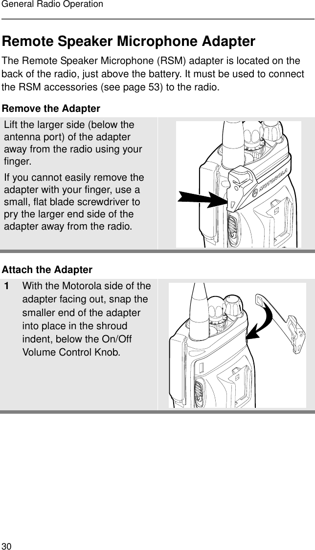 30General Radio OperationRemote Speaker Microphone AdapterThe Remote Speaker Microphone (RSM) adapter is located on the back of the radio, just above the battery. It must be used to connect the RSM accessories (see page 53) to the radio.Remove the AdapterAttach the AdapterLift the larger side (below the antenna port) of the adapter away from the radio using your finger.If you cannot easily remove the adapter with your finger, use a small, flat blade screwdriver to pry the larger end side of the adapter away from the radio.1With the Motorola side of the adapter facing out, snap the smaller end of the adapter into place in the shroud indent, below the On/Off Volume Control Knob. 