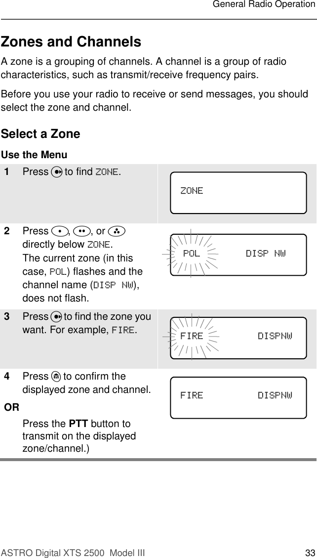 ASTRO Digital XTS 2500  Model III 33General Radio OperationZones and ChannelsA zone is a grouping of channels. A channel is a group of radio characteristics, such as transmit/receive frequency pairs.Before you use your radio to receive or send messages, you should select the zone and channel.Select a ZoneUse the Menu1Press U to find =21(.2Press D, E, or F directly below =21(.The current zone (in this case, 32/) flashes and the channel name (&apos;,631:), does not flash.3Press U to find the zone you want. For example, ),5(.4Press h to confirm the displayed zone and channel. ORPress the PTT button to transmit on the displayed zone/channel.)=21(              32/&apos;,631:),5( &apos;,631:              ),5( &apos;,631:              