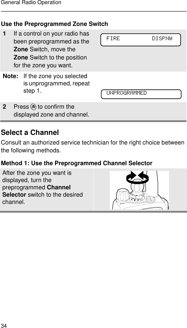 34General Radio OperationUse the Preprogrammed Zone SwitchSelect a ChannelConsult an authorized service technician for the right choice between the following methods.Method 1: Use the Preprogrammed Channel Selector1If a control on your radio has been preprogrammed as the Zone Switch, move the Zone Switch to the position for the zone you want. Note: If the zone you selected is unprogrammed, repeat step 1.2Press h to confirm the displayed zone and channel. After the zone you want is displayed, turn the preprogrammed Channel Selector switch to the desired channel.),5( &apos;,631:              81352*5$00(&apos;