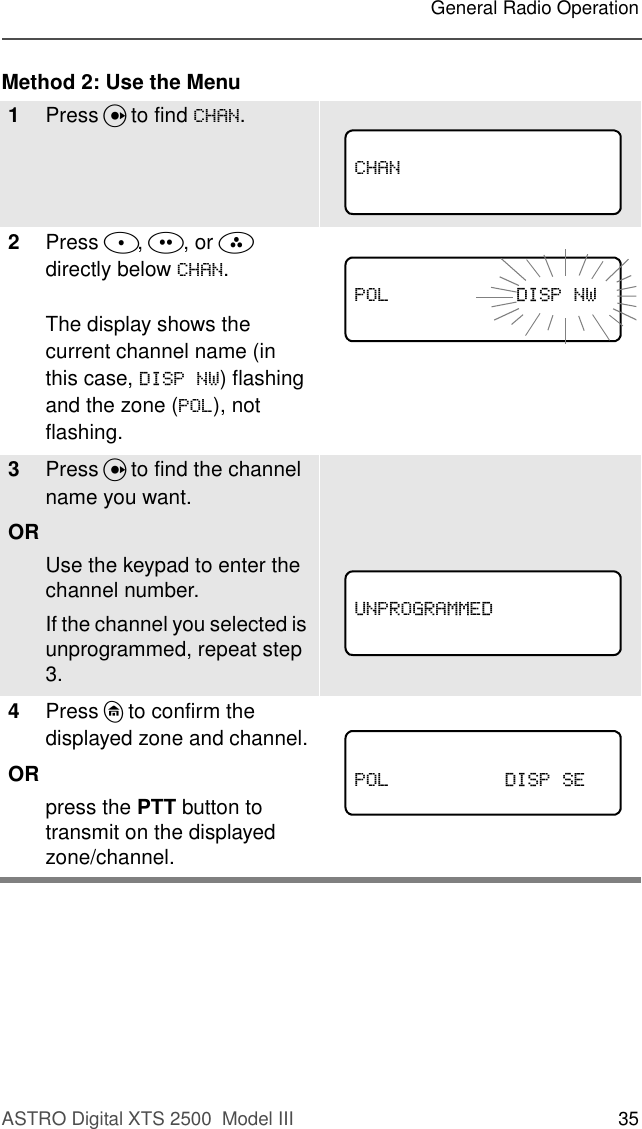 ASTRO Digital XTS 2500  Model III 35General Radio OperationMethod 2: Use the Menu1Press U to find &amp;+$1.2Press D, E, or F directly below &amp;+$1. The display shows the current channel name (in this case, &apos;,631:) flashing and the zone (32/), not flashing.3Press U to find the channel name you want. ORUse the keypad to enter the channel number.If the channel you selected is unprogrammed, repeat step 3. 4Press h to confirm the displayed zone and channel.ORpress the PTT button to transmit on the displayed zone/channel. &amp;+$1              32/&apos;,631:81352*5$00(&apos;32/&apos;,636(