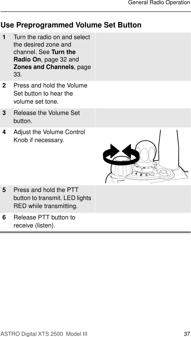 ASTRO Digital XTS 2500  Model III 37General Radio OperationUse Preprogrammed Volume Set Button1Turn the radio on and select the desired zone and channel. See Turn the Radio On, page 32 and Zones and Channels, page 33.2Press and hold the Volume Set button to hear the volume set tone.3Release the Volume Set button.4Adjust the Volume Control Knob if necessary.5Press and hold the PTT button to transmit. LED lights RED while transmitting. 6Release PTT button to receive (listen).