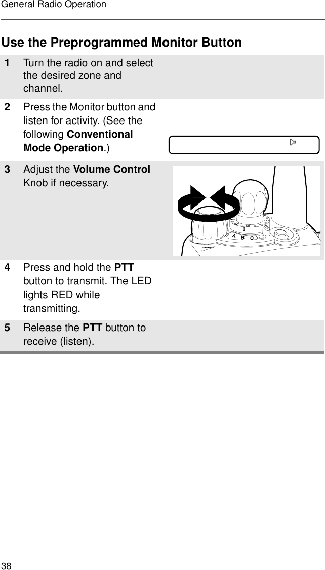 38General Radio OperationUse the Preprogrammed Monitor Button1Turn the radio on and select the desired zone and channel.2Press the Monitor button and listen for activity. (See the following Conventional Mode Operation.)3Adjust the Volume Control Knob if necessary.4Press and hold the PTT button to transmit. The LED lights RED while transmitting. 5Release the PTT button to receive (listen).C