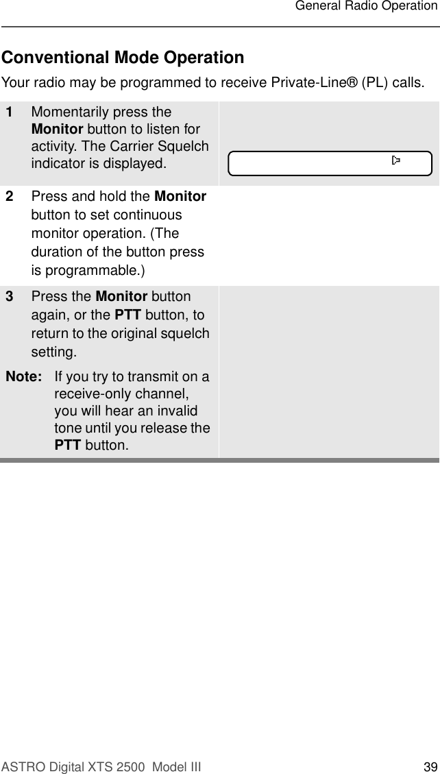 ASTRO Digital XTS 2500  Model III 39General Radio OperationConventional Mode OperationYour radio may be programmed to receive Private-Line® (PL) calls.1Momentarily press the Monitor button to listen for activity. The Carrier Squelch indicator is displayed.2Press and hold the Monitor button to set continuous monitor operation. (The duration of the button press is programmable.) 3Press the Monitor button again, or the PTT button, to return to the original squelch setting. Note: If you try to transmit on a receive-only channel, you will hear an invalid tone until you release the PTT button.C