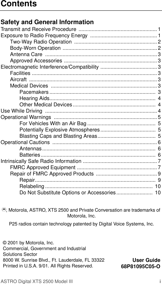 ASTRO Digital XTS 2500 Model III iContentsSafety and General InformationTransmit and Receive Procedure  ...................................................... 1Exposure to Radio Frequency Energy  .............................................. 1Two-Way Radio Operation  ......................................................... 2Body-Worn Operation ................................................................. 2Antenna Care  ............................................................................. 3Approved Accessories ................................................................ 3Electromagnetic Interference/Compatibility ....................................... 3Facilities ...................................................................................... 3Aircraft ........................................................................................ 3Medical Devices  ......................................................................... 3Pacemakers .........................................................................  3Hearing Aids.........................................................................  4Other Medical Devices.........................................................  4Use While Driving  .............................................................................4Operational Warnings  ....................................................................... 5For Vehicles With an Air Bag ...............................................  5Potentially Explosive Atmospheres......................................  5Blasting Caps and Blasting Areas........................................  5Operational Cautions  ........................................................................ 6Antennas..............................................................................  6Batteries...............................................................................  6Intrinsically Safe Radio Information ................................................... 7FMRC Approved Equipment ....................................................... 7Repair of FMRC Approved Products .......................................... 9Repair...................................................................................  9Relabeling ..........................................................................  10Do Not Substitute Options or Accessories.........................  10© 2001 by Motorola, Inc.Commercial, Government and Industrial Solutions Sector8000 W. Sunrise Blvd., Ft. Lauderdale, FL 33322Printed in U.S.A. 9/01. All Rights Reserved. User Guide68P81095C05-OA, Motorola, ASTRO, XTS 2500 and Private Conversation are trademarks of Motorola, Inc.P25 radios contain technology patented by Digital Voice Systems, Inc.  