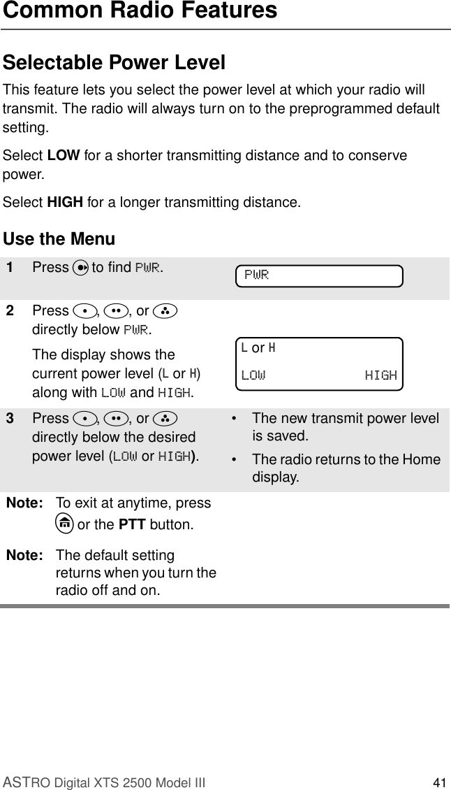 ASTRO Digital XTS 2500 Model III 41Common Radio FeaturesSelectable Power LevelThis feature lets you select the power level at which your radio will transmit. The radio will always turn on to the preprogrammed default setting.Select LOW for a shorter transmitting distance and to conserve power.Select HIGH for a longer transmitting distance.Use the Menu1Press U to find 3:5.2Press D, E, or F  directly below 3:5.The display shows the current power level (L or H) along with /2: and +,*+.3Press D, E, or F  directly below the desired power level (/2: or +,*+).• The new transmit power level is saved.• The radio returns to the Home display.Note: To exit at anytime, press h or the PTT button.Note: The default setting returns when you turn the radio off and on.3:5L or H/2: +,*+