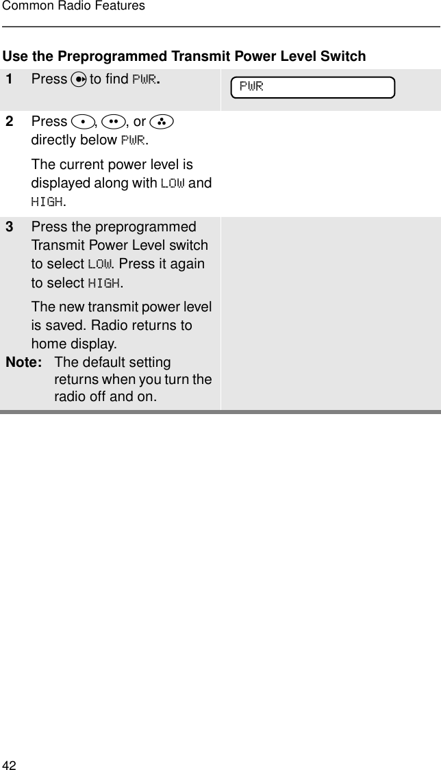 42Common Radio FeaturesUse the Preprogrammed Transmit Power Level Switch1Press U to find 3:5.2Press D, E, or F  directly below 3:5.The current power level is displayed along with /2: and +,*+.3Press the preprogrammed Transmit Power Level switch to select /2:. Press it again to select +,*+.The new transmit power level is saved. Radio returns to home display.Note: The default setting returns when you turn the radio off and on.3:5