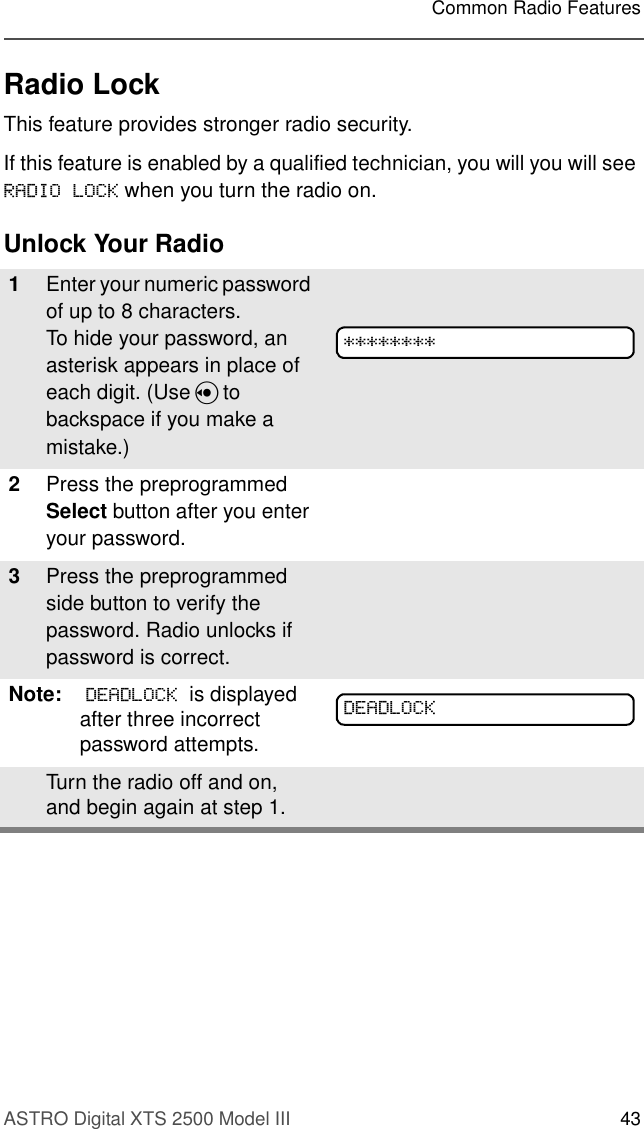 ASTRO Digital XTS 2500 Model III 43Common Radio FeaturesRadio LockThis feature provides stronger radio security.If this feature is enabled by a qualified technician, you will you will see 5$&apos;,2/2&amp;. when you turn the radio on.Unlock Your Radio1Enter your numeric password of up to 8 characters.To hide your password, an asterisk appears in place of each digit. (Use V to backspace if you make a mistake.)2Press the preprogrammed Select button after you enter your password.3Press the preprogrammed side button to verify the password. Radio unlocks if password is correct.Note:  &apos;($&apos;/2&amp;. is displayed after three incorrect password attempts.Turn the radio off and on, and begin again at step 1.&apos;($&apos;/2&amp;.
