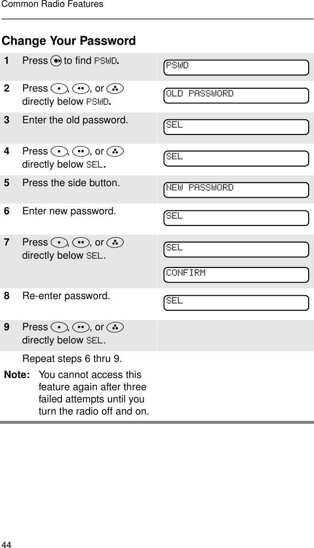 44Common Radio FeaturesChange Your Password1Press U to find 36:&apos;.2Press D, E, or F  directly below 36:&apos;.3Enter the old password.4Press D, E, or F  directly below 6(/.5Press the side button. 6Enter new password.7Press D, E, or F directly below 6(/.8Re-enter password.9Press D, E, or F  directly below 6(/.Repeat steps 6 thru 9.Note: You cannot access this feature again after three failed attempts until you turn the radio off and on.36:&apos;2/&apos;3$66:25&apos;6(/6(/1(:3$66:25&apos;6(/6(/&amp;21),506(/