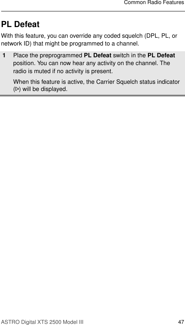ASTRO Digital XTS 2500 Model III 47Common Radio FeaturesPL DefeatWith this feature, you can override any coded squelch (DPL, PL, or network ID) that might be programmed to a channel.1Place the preprogrammed PL Defeat switch in the PL Defeat position. You can now hear any activity on the channel. The radio is muted if no activity is present.When this feature is active, the Carrier Squelch status indicator (C) will be displayed.