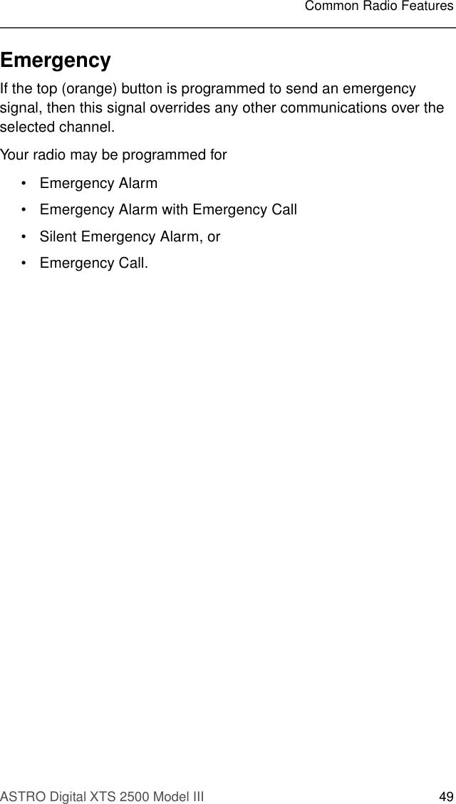 ASTRO Digital XTS 2500 Model III 49Common Radio FeaturesEmergencyIf the top (orange) button is programmed to send an emergency signal, then this signal overrides any other communications over the selected channel.Your radio may be programmed for • Emergency Alarm • Emergency Alarm with Emergency Call• Silent Emergency Alarm, or •Emergency Call.