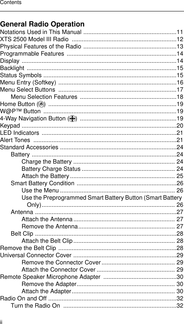iiContentsGeneral Radio OperationNotations Used in This Manual ........................................................11XTS 2500 Model III Radio  ...............................................................12Physical Features of the Radio ........................................................13Programmable Features  ..................................................................14Display .............................................................................................14Backlight ..........................................................................................15Status Symbols ................................................................................15Menu Entry (Softkey) .......................................................................16Menu Select Buttons  .......................................................................17Menu Selection Features  ..........................................................18Home Button (h) .............................................................................19W@P™ Button  ................................................................................194-Way Navigation Button (o) ..........................................................19Keypad .............................................................................................20LED Indicators .................................................................................21Alert Tones  ......................................................................................21Standard Accessories ......................................................................24Battery .......................................................................................24Charge the Battery ............................................................. 24Battery Charge Status ........................................................ 24Attach the Battery............................................................... 25Smart Battery Condition ............................................................26Use the Menu ..................................................................... 26Use the Preprogrammed Smart Battery Button (Smart Battery Only)................................................................................ 26Antenna .....................................................................................27Attach the Antenna ............................................................. 27Remove the Antenna.......................................................... 27Belt Clip .....................................................................................28Attach the Belt Clip............................................................. 28Remove the Belt Clip .......................................................................28Universal Connector Cover ..............................................................29Remove the Connector Cover............................................ 29Attach the Connector Cover ............................................... 29Remote Speaker Microphone Adapter  ............................................30Remove the Adapter........................................................... 30Attach the Adapter.............................................................. 30Radio On and Off .............................................................................32Turn the Radio On  ....................................................................32
