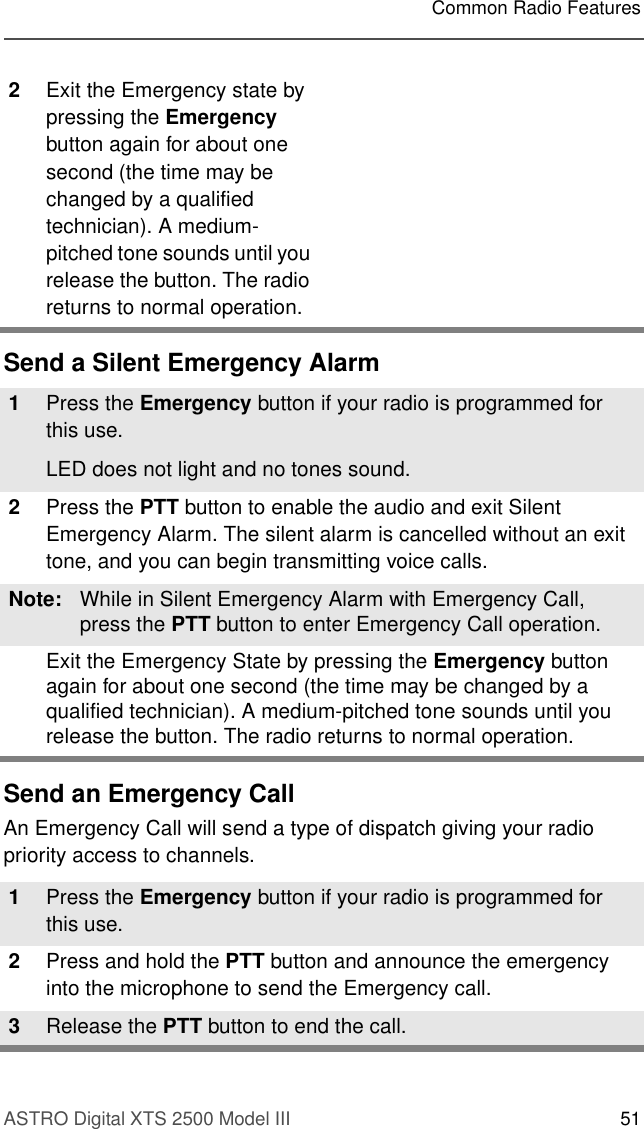 ASTRO Digital XTS 2500 Model III 51Common Radio FeaturesSend a Silent Emergency AlarmSend an Emergency CallAn Emergency Call will send a type of dispatch giving your radio priority access to channels.2Exit the Emergency state by pressing the Emergency button again for about one second (the time may be changed by a qualified technician). A medium-pitched tone sounds until you release the button. The radio returns to normal operation.1Press the Emergency button if your radio is programmed for this use.LED does not light and no tones sound. 2Press the PTT button to enable the audio and exit Silent Emergency Alarm. The silent alarm is cancelled without an exit tone, and you can begin transmitting voice calls.Note: While in Silent Emergency Alarm with Emergency Call, press the PTT button to enter Emergency Call operation.Exit the Emergency State by pressing the Emergency button again for about one second (the time may be changed by a qualified technician). A medium-pitched tone sounds until you release the button. The radio returns to normal operation.1Press the Emergency button if your radio is programmed for this use.2Press and hold the PTT button and announce the emergency into the microphone to send the Emergency call.3Release the PTT button to end the call.  