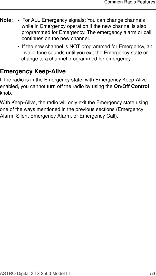 ASTRO Digital XTS 2500 Model III 53Common Radio FeaturesNote: • For ALL Emergency signals: You can change channels while in Emergency operation if the new channel is also programmed for Emergency. The emergency alarm or call continues on the new channel.• If the new channel is NOT programmed for Emergency, an invalid tone sounds until you exit the Emergency state or change to a channel programmed for emergency. Emergency Keep-AliveIf the radio is in the Emergency state, with Emergency Keep-Alive enabled, you cannot turn off the radio by using the On/Off Control knob.With Keep-Alive, the radio will only exit the Emergency state using one of the ways mentioned in the previous sections (Emergency Alarm, Silent Emergency Alarm, or Emergency Call).