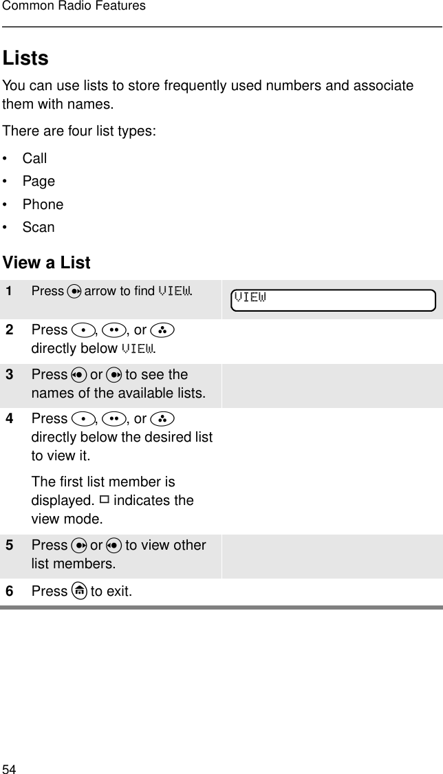 54Common Radio FeaturesListsYou can use lists to store frequently used numbers and associate them with names.There are four list types:•Call•Page• Phone•ScanView a List1Press U arrow to find 9,(:.2Press D, E, or F  directly below 9,(:. 3Press V or U to see the names of the available lists.4Press D, E, or F  directly below the desired list to view it.The first list member is displayed. p indicates the view mode.5Press U or V to view other list members.6Press h to exit.9,(: