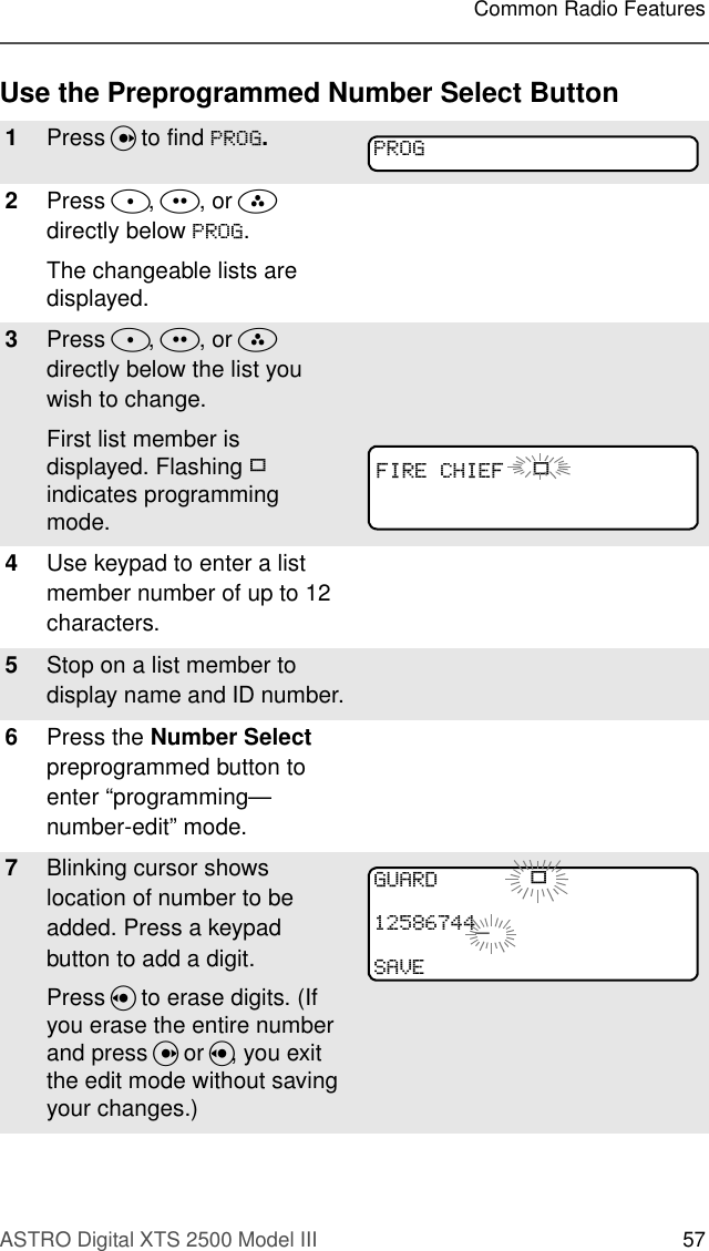 ASTRO Digital XTS 2500 Model III 57Common Radio FeaturesUse the Preprogrammed Number Select Button1Press U to find 352*.2Press D, E, or F  directly below 352*. The changeable lists are displayed.3Press D, E, or F  directly below the list you wish to change.First list member is displayed. Flashing p indicates programming mode.4Use keypad to enter a list member number of up to 12 characters.5Stop on a list member to display name and ID number.6Press the Number Select preprogrammed button to enter “programming—number-edit” mode.7Blinking cursor shows location of number to be added. Press a keypad button to add a digit.Press V to erase digits. (If you erase the entire number and press U or V, you exit the edit mode without saving your changes.) 352*),5(&amp;+,() p*8$5&apos; p_6$9(