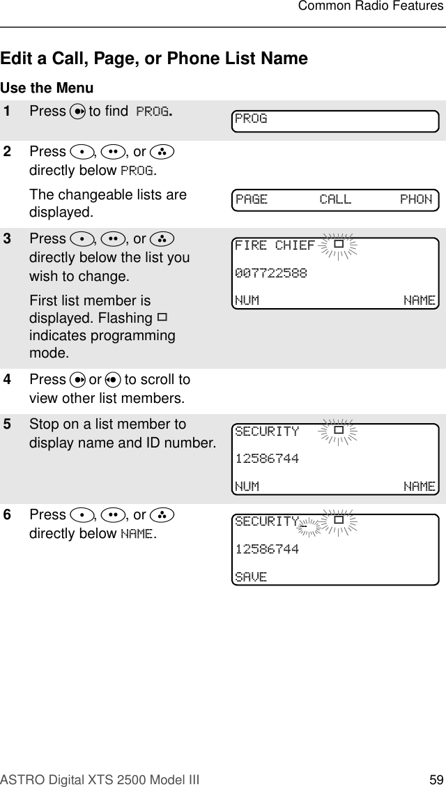 ASTRO Digital XTS 2500 Model III 59Common Radio FeaturesEdit a Call, Page, or Phone List NameUse the Menu1Press U to find  352*.2Press D, E, or F  directly below 352*. The changeable lists are displayed.3Press D, E, or F  directly below the list you wish to change.First list member is displayed. Flashing p indicates programming mode.4Press U or V to scroll to view other list members.5Stop on a list member to display name and ID number.6Press D, E, or F  directly below 1$0(.352*3$*( &amp;$// 3+21),5(&amp;+,() p180 1$0(6(&amp;85,7&lt; p180 1$0(6(&amp;85,7&lt;B p6$9(