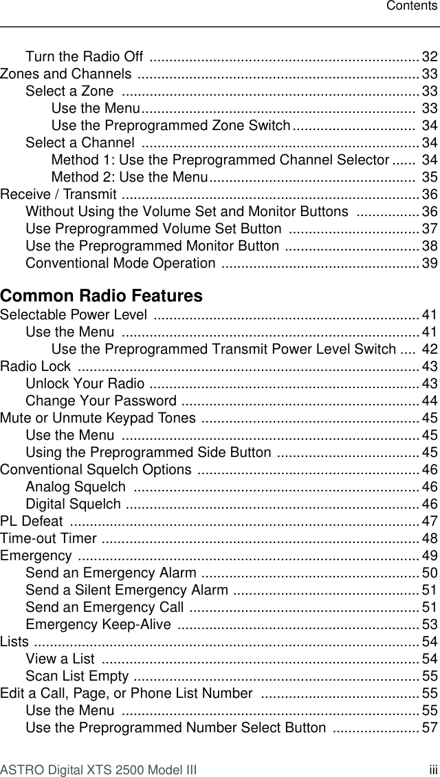 ASTRO Digital XTS 2500 Model III iiiContentsTurn the Radio Off  .................................................................... 32Zones and Channels ....................................................................... 33Select a Zone  ........................................................................... 33Use the Menu.....................................................................  33Use the Preprogrammed Zone Switch...............................  34Select a Channel  ......................................................................34Method 1: Use the Preprogrammed Channel Selector ...... 34Method 2: Use the Menu....................................................  35Receive / Transmit ...........................................................................36Without Using the Volume Set and Monitor Buttons  ................ 36Use Preprogrammed Volume Set Button  .................................37Use the Preprogrammed Monitor Button .................................. 38Conventional Mode Operation ..................................................39Common Radio FeaturesSelectable Power Level  ................................................................... 41Use the Menu  ........................................................................... 41Use the Preprogrammed Transmit Power Level Switch .... 42Radio Lock  ...................................................................................... 43Unlock Your Radio .................................................................... 43Change Your Password ............................................................ 44Mute or Unmute Keypad Tones ....................................................... 45Use the Menu  ........................................................................... 45Using the Preprogrammed Side Button ....................................45Conventional Squelch Options ........................................................46Analog Squelch  ........................................................................ 46Digital Squelch .......................................................................... 46PL Defeat  ........................................................................................47Time-out Timer ................................................................................ 48Emergency ...................................................................................... 49Send an Emergency Alarm ....................................................... 50Send a Silent Emergency Alarm ............................................... 51Send an Emergency Call .......................................................... 51Emergency Keep-Alive ............................................................. 53Lists ................................................................................................. 54View a List  ................................................................................ 54Scan List Empty ........................................................................ 55Edit a Call, Page, or Phone List Number  ........................................ 55Use the Menu  ........................................................................... 55Use the Preprogrammed Number Select Button  ...................... 57