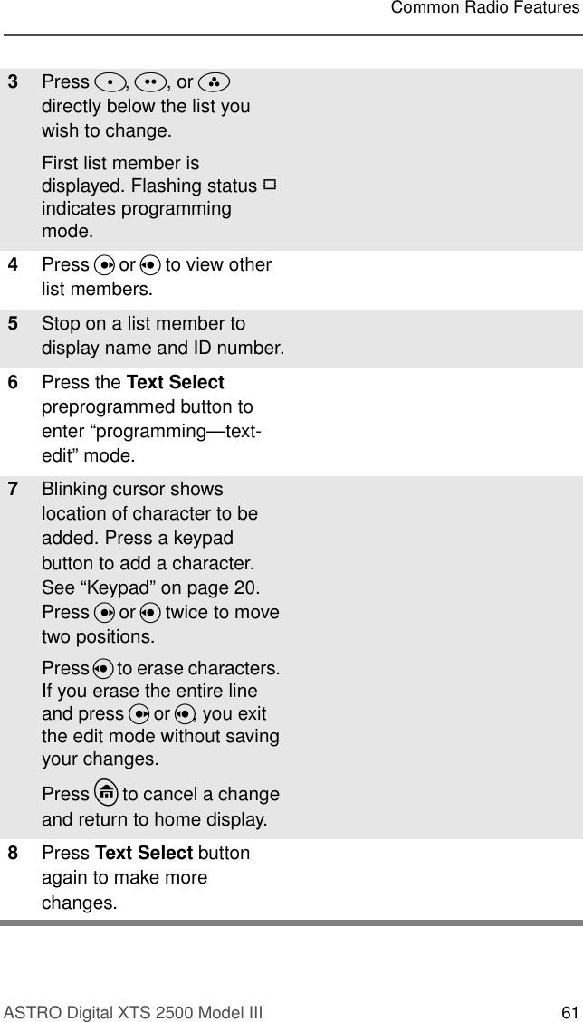 ASTRO Digital XTS 2500 Model III 61Common Radio Features3Press D, E, or F  directly below the list you wish to change.First list member is displayed. Flashing status p indicates programming mode.4Press U or V to view other list members.5Stop on a list member to display name and ID number.6Press the Text Select preprogrammed button to enter “programming—text-edit” mode.7Blinking cursor shows location of character to be added. Press a keypad button to add a character. See “Keypad” on page 20. Press U or V twice to move two positions.Press V to erase characters. If you erase the entire line and press U or V, you exit the edit mode without saving your changes.Press h to cancel a change and return to home display.8Press Text Select button again to make more changes.