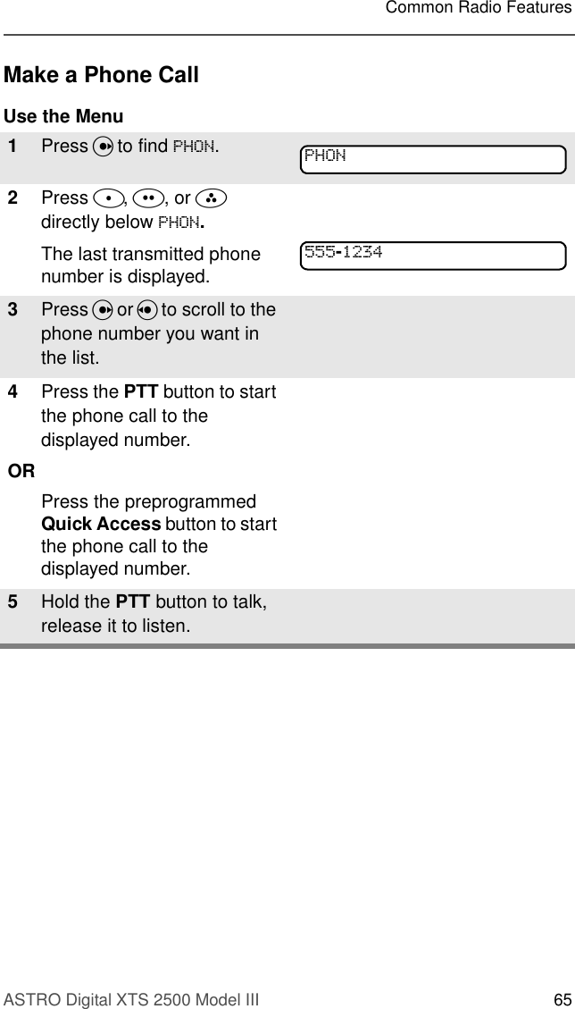 ASTRO Digital XTS 2500 Model III 65Common Radio FeaturesMake a Phone CallUse the Menu1Press U to find 3+21.2Press D, E, or F directly below 3+21.The last transmitted phone number is displayed.3Press U or V to scroll to the phone number you want in the list.4Press the PTT button to start the phone call to the displayed number.ORPress the preprogrammed Quick Access button to start the phone call to the displayed number.5Hold the PTT button to talk, release it to listen.3+21-