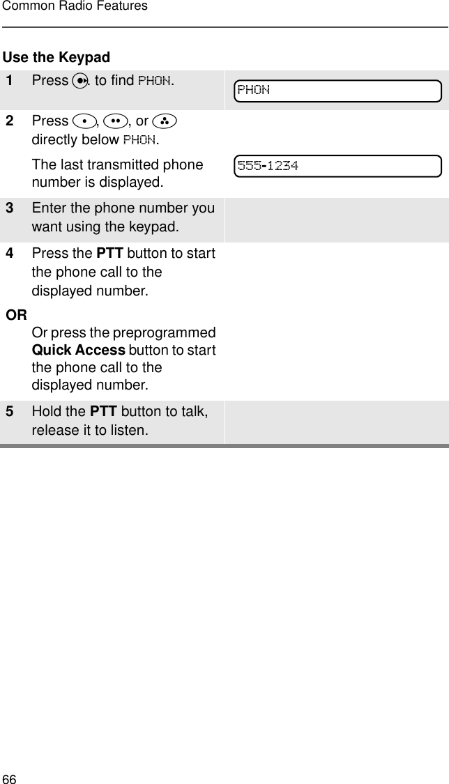 66Common Radio FeaturesUse the Keypad1Press U. to find 3+21.2Press D, E, or F directly below 3+21.The last transmitted phone number is displayed.3Enter the phone number you want using the keypad.4Press the PTT button to start the phone call to the displayed number.OR Or press the preprogrammed Quick Access button to start the phone call to the displayed number.5Hold the PTT button to talk, release it to listen.3+21-