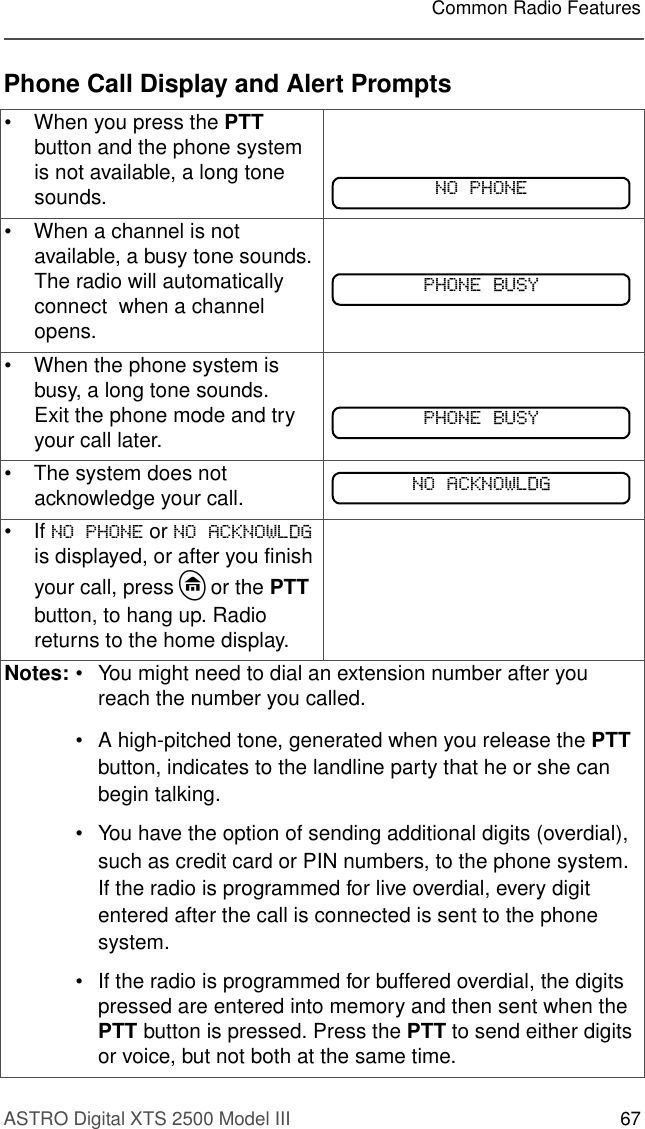 ASTRO Digital XTS 2500 Model III 67Common Radio FeaturesPhone Call Display and Alert Prompts• When you press the PTT button and the phone system is not available, a long tone sounds.• When a channel is not available, a busy tone sounds.The radio will automatically connect  when a channel opens.• When the phone system is busy, a long tone sounds.Exit the phone mode and try your call later.• The system does not acknowledge your call.• If 123+21( or 12$&amp;.12:/&apos;* is displayed, or after you finish your call, press h or the PTT button, to hang up. Radio returns to the home display.Notes: • You might need to dial an extension number after you reach the number you called.• A high-pitched tone, generated when you release the PTT button, indicates to the landline party that he or she can begin talking. • You have the option of sending additional digits (overdial), such as credit card or PIN numbers, to the phone system. If the radio is programmed for live overdial, every digit entered after the call is connected is sent to the phone system.• If the radio is programmed for buffered overdial, the digits pressed are entered into memory and then sent when the PTT button is pressed. Press the PTT to send either digits or voice, but not both at the same time.123+21(3+21(%86&lt;3+21(%86&lt;12$&amp;.12:/&apos;*