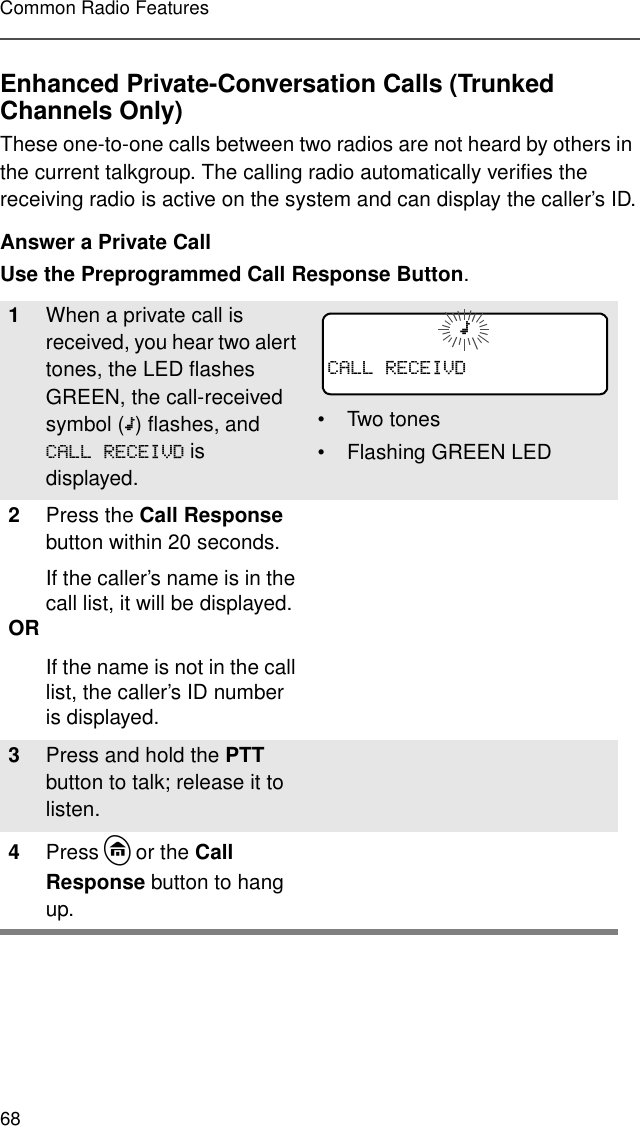 68Common Radio FeaturesEnhanced Private-Conversation Calls (Trunked Channels Only)These one-to-one calls between two radios are not heard by others in the current talkgroup. The calling radio automatically verifies the receiving radio is active on the system and can display the caller’s ID.Answer a Private CallUse the Preprogrammed Call Response Button.1When a private call is received, you hear two alert tones, the LED flashes GREEN, the call-received symbol (m) flashes, and &amp;$//5(&amp;(,9&apos; is displayed.• Two tones• Flashing GREEN LED2Press the Call Response button within 20 seconds.If the caller’s name is in the call list, it will be displayed.OR If the name is not in the call list, the caller’s ID number is displayed.3Press and hold the PTT button to talk; release it to listen.4Press h or the Call Response button to hang up. m&amp;$//5(&amp;(,9&apos;