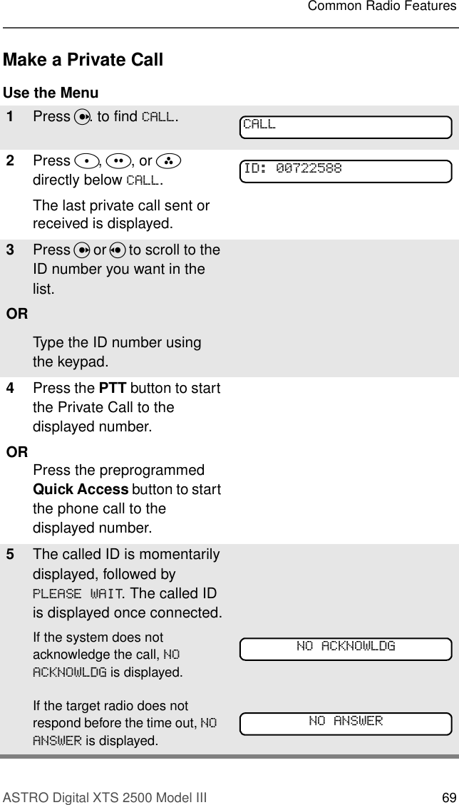 ASTRO Digital XTS 2500 Model III 69Common Radio FeaturesMake a Private CallUse the Menu1Press U. to find &amp;$//.2Press D, E, or F directly below &amp;$//.The last private call sent or received is displayed.3Press U or V to scroll to the ID number you want in the list.ORType the ID number using the keypad.4Press the PTT button to start the Private Call to the displayed number.OR Press the preprogrammed Quick Access button to start the phone call to the displayed number.5The called ID is momentarily displayed, followed by 3/($6(:$,7. The called ID is displayed once connected.If the system does not acknowledge the call, 12$&amp;.12:/&apos;* is displayed. If the target radio does not respond before the time out, 12$16:(5 is displayed.&amp;$//,&apos;12$&amp;.12:/&apos;*12$16:(5