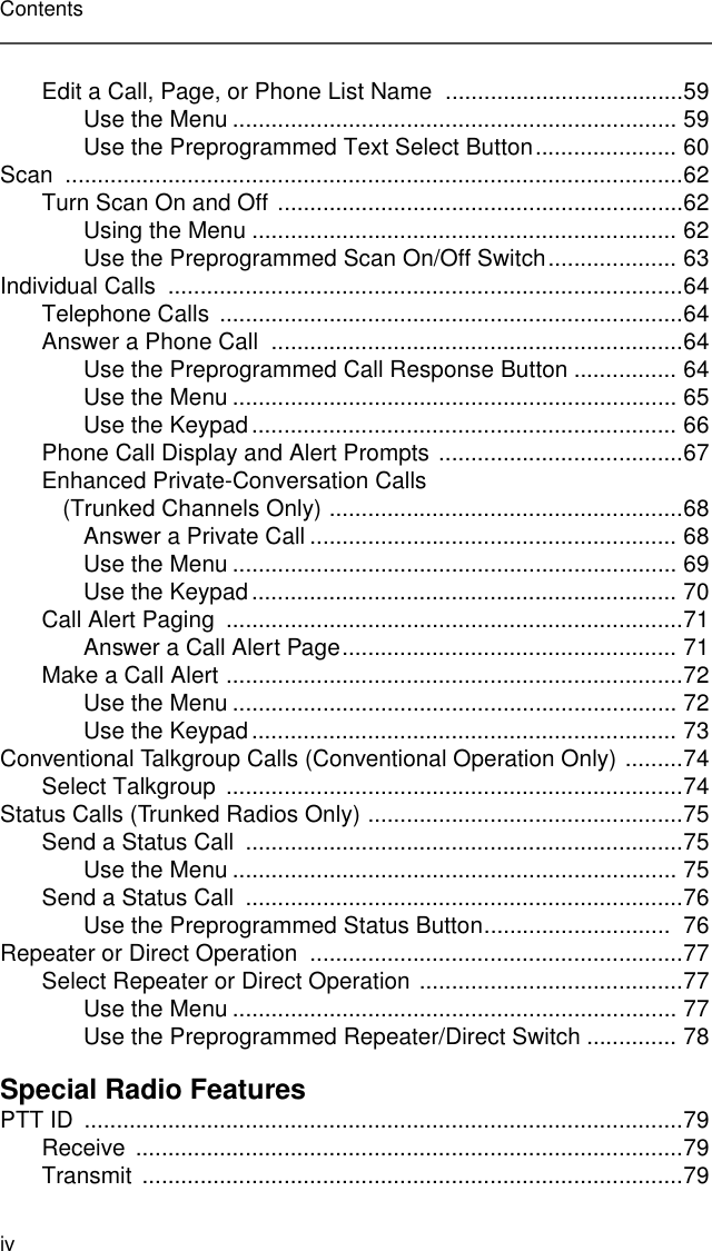 ivContentsEdit a Call, Page, or Phone List Name  .....................................59Use the Menu ..................................................................... 59Use the Preprogrammed Text Select Button...................... 60Scan ................................................................................................62Turn Scan On and Off ...............................................................62Using the Menu .................................................................. 62Use the Preprogrammed Scan On/Off Switch.................... 63Individual Calls  ................................................................................64Telephone Calls  ........................................................................64Answer a Phone Call  ................................................................64Use the Preprogrammed Call Response Button ................ 64Use the Menu ..................................................................... 65Use the Keypad.................................................................. 66Phone Call Display and Alert Prompts ......................................67Enhanced Private-Conversation Calls (Trunked Channels Only) .......................................................68Answer a Private Call ......................................................... 68Use the Menu ..................................................................... 69Use the Keypad.................................................................. 70Call Alert Paging  .......................................................................71Answer a Call Alert Page.................................................... 71Make a Call Alert .......................................................................72Use the Menu ..................................................................... 72Use the Keypad.................................................................. 73Conventional Talkgroup Calls (Conventional Operation Only) .........74Select Talkgroup  .......................................................................74Status Calls (Trunked Radios Only) .................................................75Send a Status Call  ....................................................................75Use the Menu ..................................................................... 75Send a Status Call  ....................................................................76Use the Preprogrammed Status Button.............................  76Repeater or Direct Operation  ..........................................................77Select Repeater or Direct Operation .........................................77Use the Menu ..................................................................... 77Use the Preprogrammed Repeater/Direct Switch .............. 78Special Radio FeaturesPTT ID  .............................................................................................79Receive .....................................................................................79Transmit ....................................................................................79