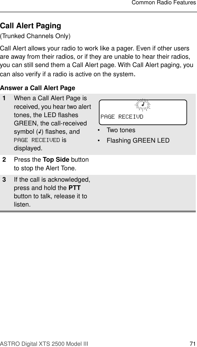 ASTRO Digital XTS 2500 Model III 71Common Radio FeaturesCall Alert Paging(Trunked Channels Only)Call Alert allows your radio to work like a pager. Even if other users are away from their radios, or if they are unable to hear their radios, you can still send them a Call Alert page. With Call Alert paging, you can also verify if a radio is active on the system.Answer a Call Alert Page1When a Call Alert Page is received, you hear two alert tones, the LED flashes GREEN, the call-received symbol (m) flashes, and 3$*(5(&amp;(,9(&apos; is displayed.• Two tones• Flashing GREEN LED2Press the Top Side button to stop the Alert Tone.3If the call is acknowledged, press and hold the PTT button to talk, release it to listen.m3$*(5(&amp;(,9&apos;