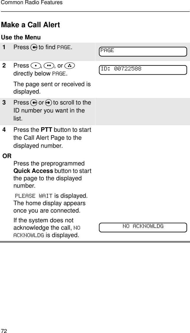 72Common Radio FeaturesMake a Call AlertUse the Menu1Press U to find 3$*(.2Press D, E, or F directly below 3$*(.The page sent or received is displayed.3Press U or V to scroll to the ID number you want in the list.4Press the PTT button to start the Call Alert Page to the displayed number.OR Press the preprogrammed Quick Access button to start the page to the displayed number. 3/($6(:$,7 is displayed. The home display appears once you are connected.If the system does not acknowledge the call, 12$&amp;.12:/&apos;* is displayed. 3$*(,&apos;12$&amp;.12:/&apos;*