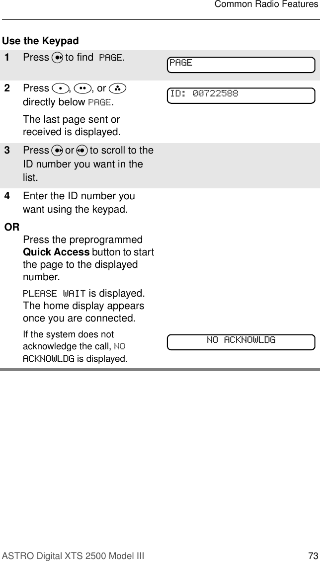 ASTRO Digital XTS 2500 Model III 73Common Radio FeaturesUse the Keypad1Press U to find  3$*(.2Press D, E, or F directly below 3$*(.The last page sent or received is displayed.3Press U or V to scroll to the ID number you want in the list.4Enter the ID number you want using the keypad.OR Press the preprogrammed Quick Access button to start the page to the displayed number.3/($6(:$,7 is displayed. The home display appears once you are connected.If the system does not acknowledge the call, 12$&amp;.12:/&apos;* is displayed. 3$*(,&apos;12$&amp;.12:/&apos;*