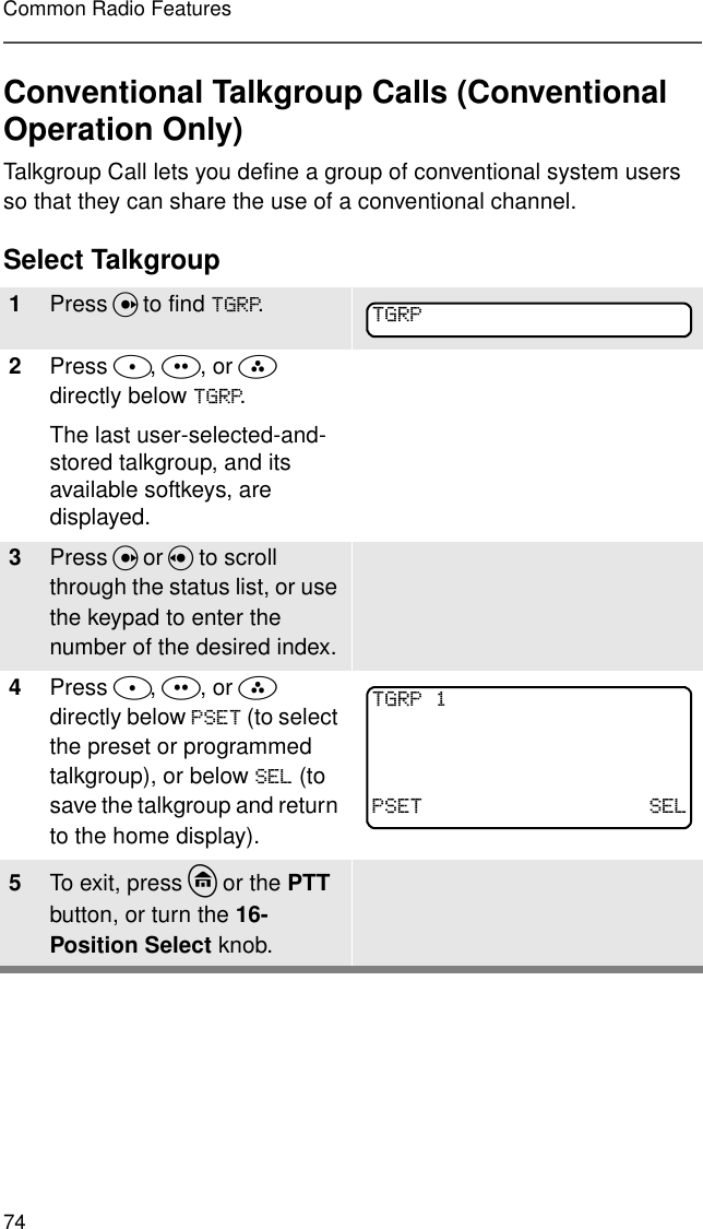 74Common Radio FeaturesConventional Talkgroup Calls (Conventional Operation Only)Talkgroup Call lets you define a group of conventional system users so that they can share the use of a conventional channel.Select Talkgroup1Press U to find 7*53.2Press D, E, or F directly below 7*53.The last user-selected-and-stored talkgroup, and its available softkeys, are displayed.3Press U or V to scroll through the status list, or use the keypad to enter the number of the desired index.4Press D, E, or F  directly below 36(7 (to select the preset or programmed talkgroup), or below 6(/ (to save the talkgroup and return to the home display).5To exit, press h or the PTT button, or turn the 16-Position Select knob.7*537*5336(7 6(/ 