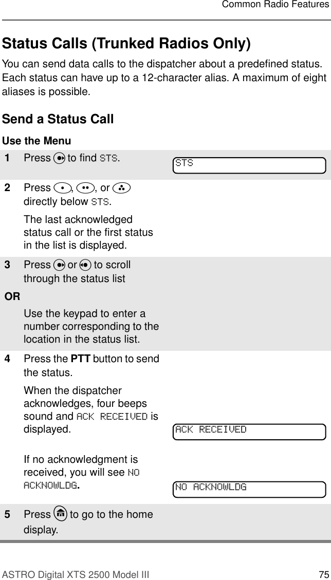 ASTRO Digital XTS 2500 Model III 75Common Radio FeaturesStatus Calls (Trunked Radios Only)You can send data calls to the dispatcher about a predefined status. Each status can have up to a 12-character alias. A maximum of eight aliases is possible.Send a Status CallUse the Menu 1Press U to find 676.2Press D, E, or F directly below 676.The last acknowledged status call or the first status in the list is displayed.3Press U or V to scroll through the status list ORUse the keypad to enter a number corresponding to the location in the status list.4Press the PTT button to send the status.When the dispatcher acknowledges, four beeps sound and $&amp;.5(&amp;(,9(&apos; is displayed.If no acknowledgment is received, you will see 12$&amp;.12:/&apos;*.5Press h to go to the home display.676$&amp;.5(&amp;(,9(&apos;12$&amp;.12:/&apos;*