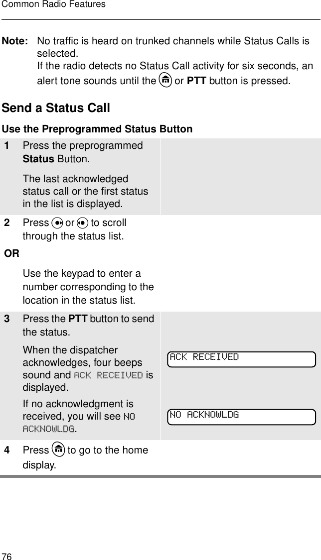 76Common Radio FeaturesNote: No traffic is heard on trunked channels while Status Calls is selected.If the radio detects no Status Call activity for six seconds, an alert tone sounds until the h or PTT button is pressed.Send a Status Call Use the Preprogrammed Status Button 1Press the preprogrammed Status Button. The last acknowledged status call or the first status in the list is displayed.2Press U or V to scroll through the status list.ORUse the keypad to enter a number corresponding to the location in the status list.3Press the PTT button to send the status.When the dispatcher acknowledges, four beeps sound and $&amp;.5(&amp;(,9(&apos; is displayed.If no acknowledgment is received, you will see 12$&amp;.12:/&apos;*.4Press h to go to the home display.$&amp;.5(&amp;(,9(&apos;12$&amp;.12:/&apos;*