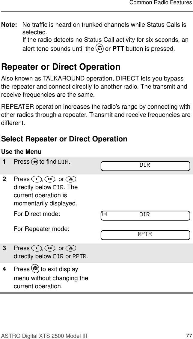 ASTRO Digital XTS 2500 Model III 77Common Radio FeaturesNote: No traffic is heard on trunked channels while Status Calls is selected.If the radio detects no Status Call activity for six seconds, an alert tone sounds until the h or PTT button is pressed.Repeater or Direct OperationAlso known as TALKAROUND operation, DIRECT lets you bypass the repeater and connect directly to another radio. The transmit and receive frequencies are the same.REPEATER operation increases the radio’s range by connecting with other radios through a repeater. Transmit and receive frequencies are different.Select Repeater or Direct Operation Use the Menu1Press U to find &apos;,5.2Press D, E, or F directly below &apos;,5. The current operation is momentarily displayed.For Direct mode:For Repeater mode:3Press D, E, or F  directly below &apos;,5 or 5375.4Press h to exit display menu without changing the current operation.&apos;,5r&apos;,55375